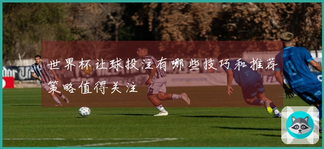 世界杯让球投注有哪些技巧和推荐策略值得关注