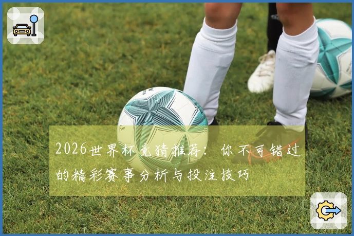 2026世界杯竞猜推荐：你不可错过的精彩赛事分析与投注技巧