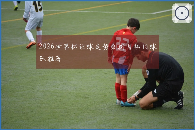 2026世界杯让球走势分析与热门球队推荐
